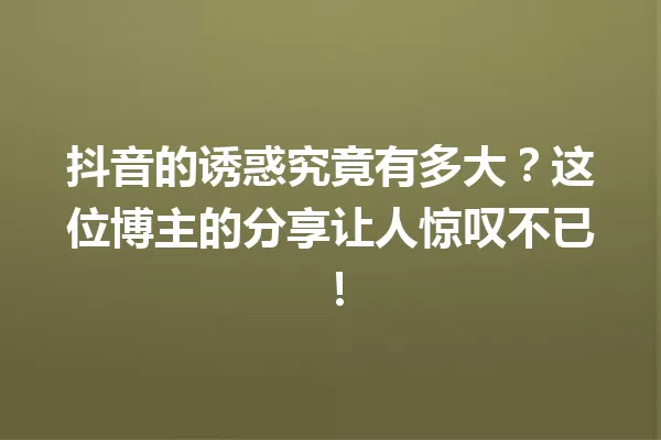 抖音的诱惑究竟有多大?这位博主的分享让人惊叹不已! 一