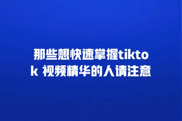 那些想快速掌握tiktok 视频精华的人请注意 一