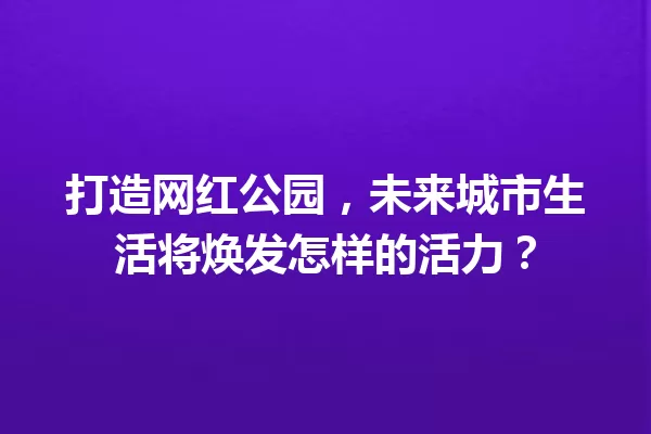 打造网红公园，未来城市生活将焕发怎样的活力？ 一