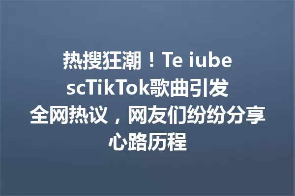 热搜狂潮!Te iubescTikTok歌曲引发全网热议,网友们纷纷分享心路历程 一