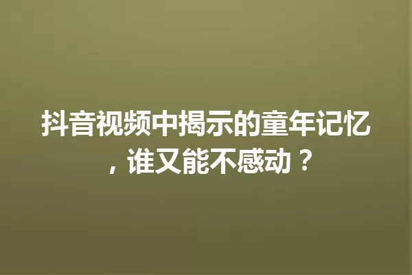 抖音视频中揭示的童年记忆,谁又能不感动? 一
