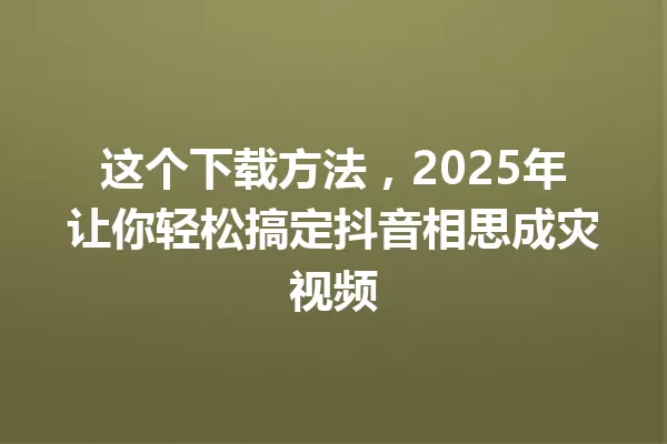 这个下载方法,2025年让你轻松搞定抖音相思成灾视频 一