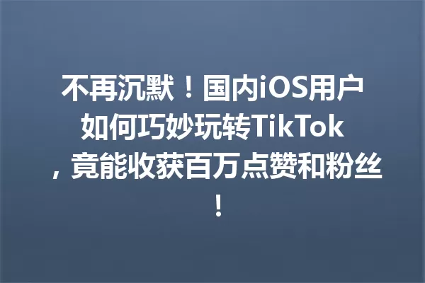 不再沉默!国内iOS用户如何巧妙玩转TikTok,竟能收获百万点赞和粉丝! 一