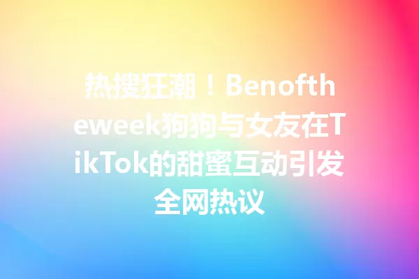 热搜狂潮!Benoftheweek狗狗与女友在TikTok的甜蜜互动引发全网热议 一