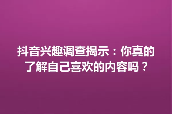 抖音兴趣调查揭示:你真的了解自己喜欢的内容吗? 一