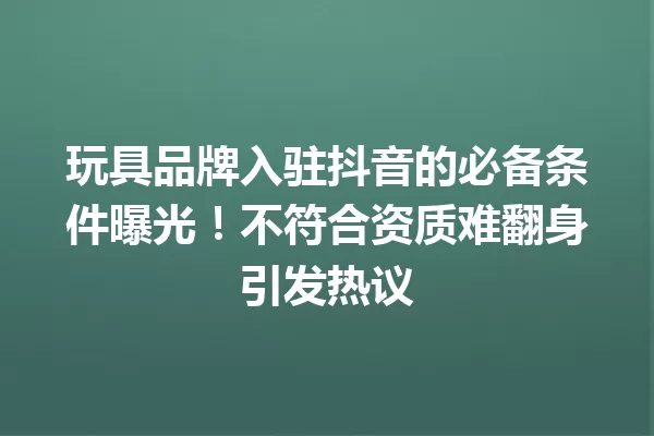 玩具品牌入驻抖音的必备条件曝光!不符合资质难翻身引发热议 一