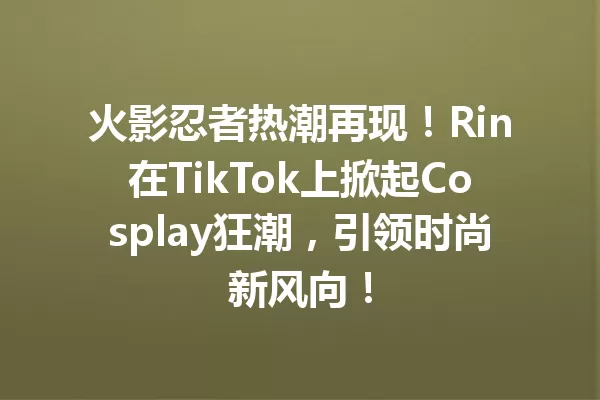 火影忍者热潮再现！Rin在TikTok上掀起Cosplay狂潮，引领时尚新风向！ 一