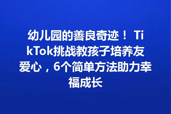 幼儿园的善良奇迹！ TikTok挑战教孩子培养友爱心，6个简单方法助力幸福成长 一