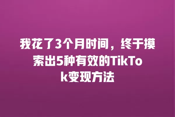 我花了3个月时间,终于摸索出5种有效的TikTok变现方法 一