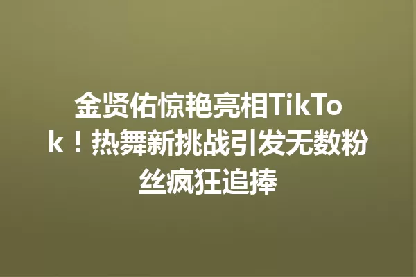金贤佑惊艳亮相TikTok!热舞新挑战引发无数粉丝疯狂追捧 一