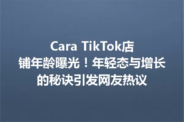 Cara TikTok店铺年龄曝光！年轻态与增长的秘诀引发网友热议 一