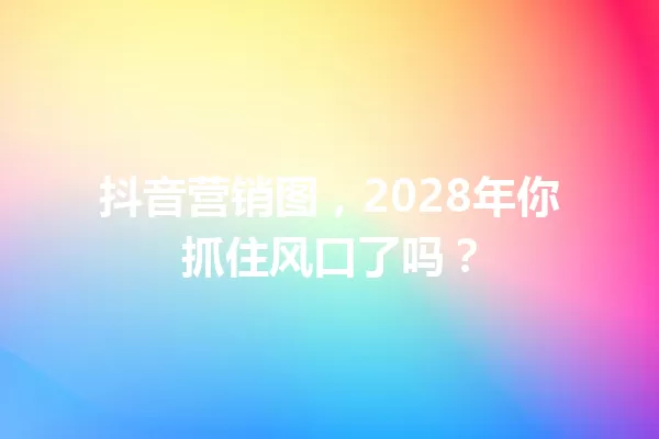 抖音营销图,2028年你抓住风口了吗? 一