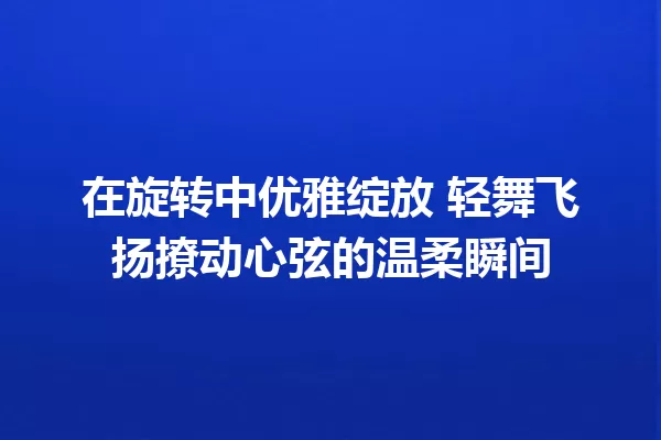 在旋转中优雅绽放 轻舞飞扬撩动心弦的温柔瞬间 一