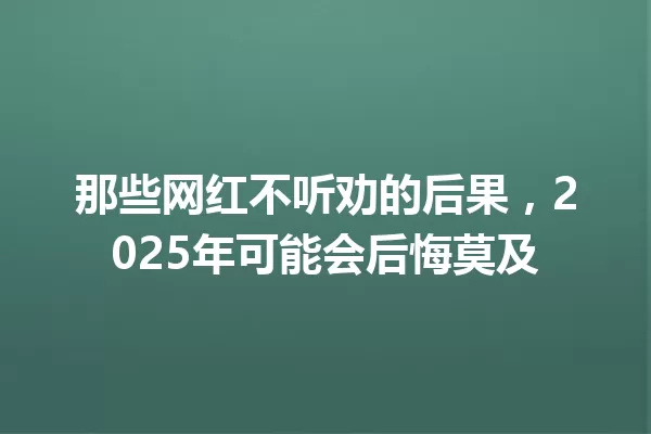 那些网红不听劝的后果,2025年可能会后悔莫及 一
