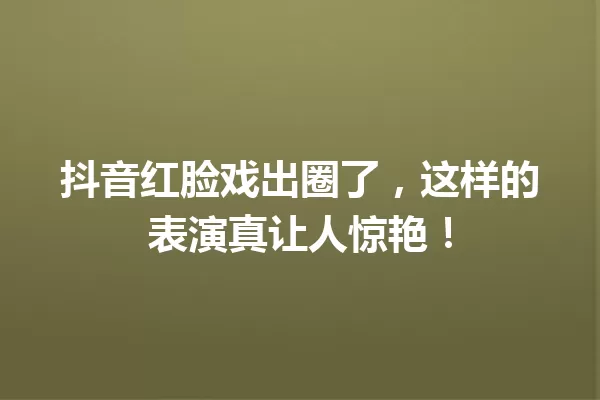 抖音红脸戏出圈了,这样的表演真让人惊艳! 一