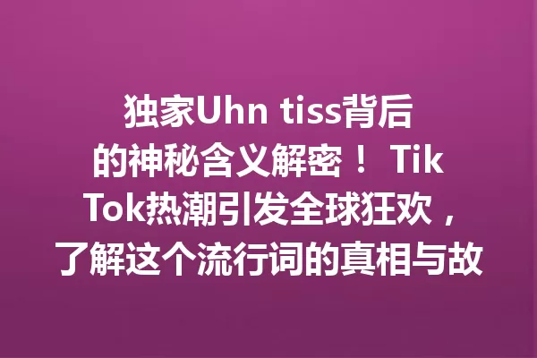 独家Uhn tiss背后的神秘含义解密! TikTok热潮引发全球狂欢,了解这个流行词的真相与故事 一