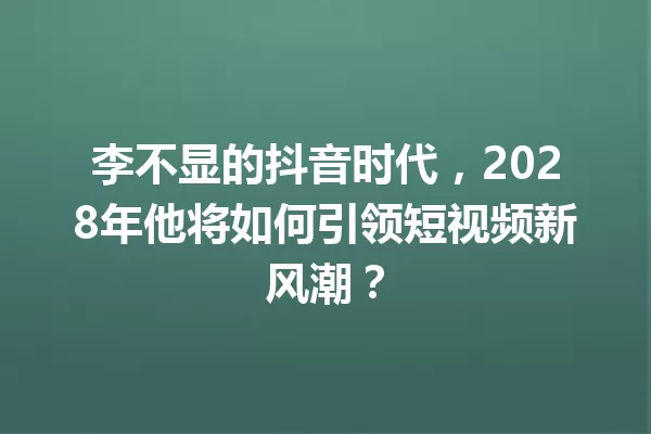 李不显的抖音时代,2028年他将如何引领短视频新风潮? 一