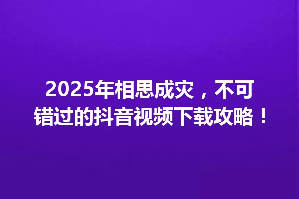 2025年相思成灾,不可错过的抖音视频下载攻略! 一