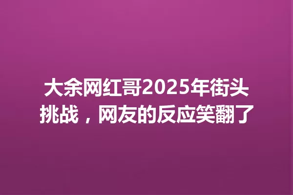 大余网红哥2025年街头挑战，网友的反应笑翻了 一