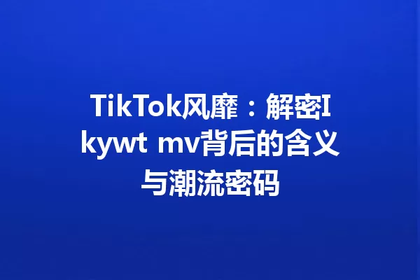TikTok风靡:解密Ikywt mv背后的含义与潮流密码 一