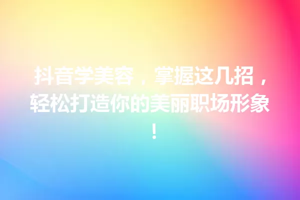 抖音学美容,掌握这几招,轻松打造你的美丽职场形象! 一