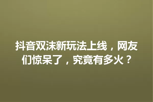 抖音双沫新玩法上线,网友们惊呆了,究竟有多火? 一
