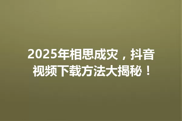 2025年相思成灾,抖音视频下载方法大揭秘! 一