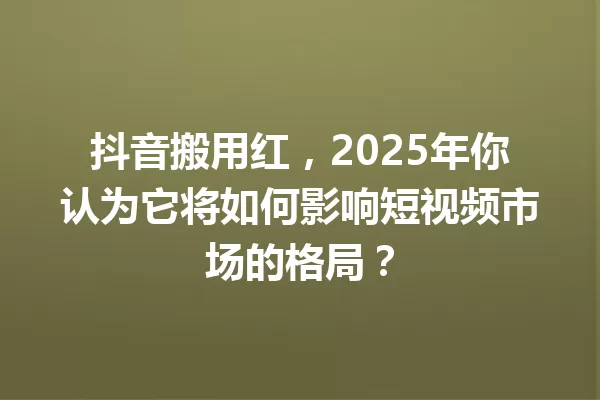 抖音搬用红,2025年你认为它将如何影响短视频市场的格局? 一