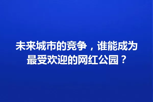未来城市的竞争,谁能成为最受欢迎的网红公园? 一