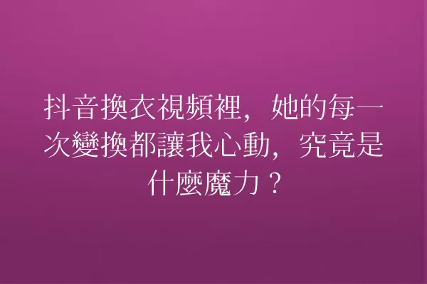 抖音換衣視頻裡,她的每一次變換都讓我心動,究竟是什麼魔力? 一