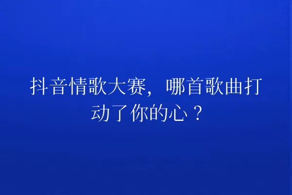 抖音情歌大赛,哪首歌曲打动了你的心? 一