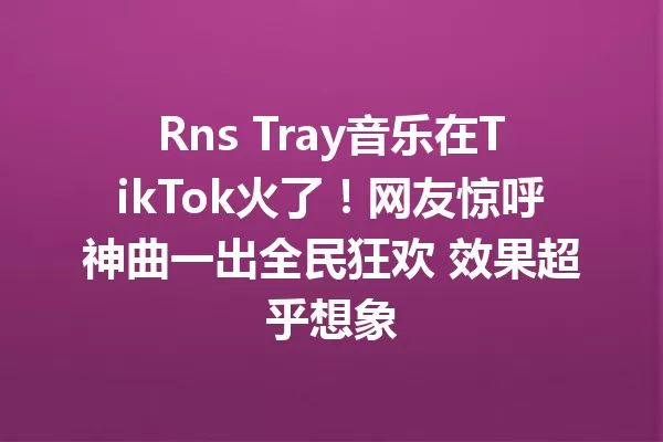 Rns Tray音乐在TikTok火了!网友惊呼神曲一出全民狂欢 效果超乎想象 一