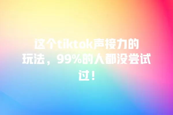 这个tiktok声接力的玩法,99%的人都没尝试过! 一