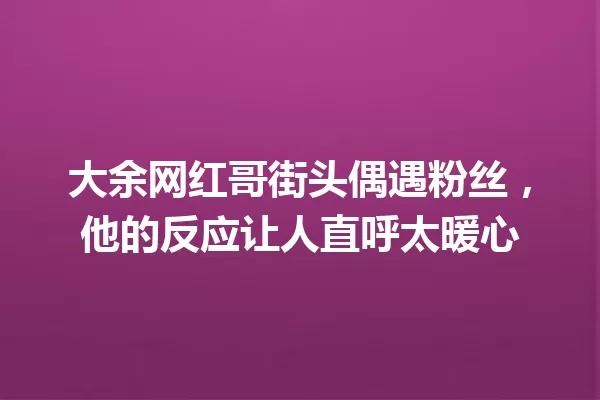 大余网红哥街头偶遇粉丝，他的反应让人直呼太暖心 一