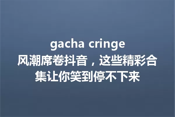 gacha cringe风潮席卷抖音,这些精彩合集让你笑到停不下来 一