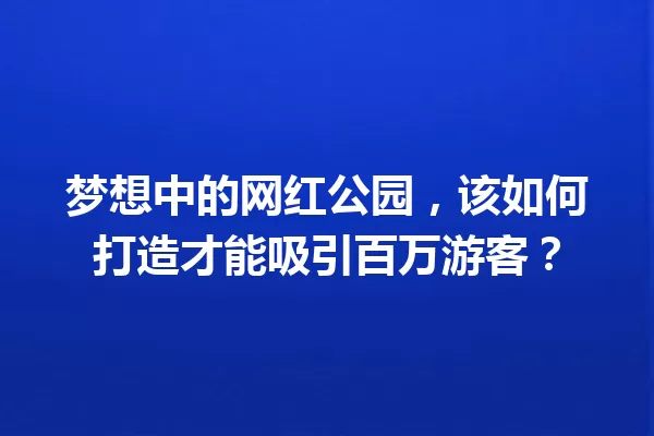 梦想中的网红公园，该如何打造才能吸引百万游客？ 一