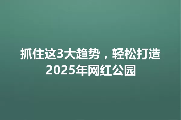抓住这3大趋势,轻松打造2025年网红公园 一
