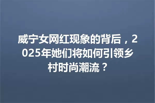 威宁女网红现象的背后,2025年她们将如何引领乡村时尚潮流? 一