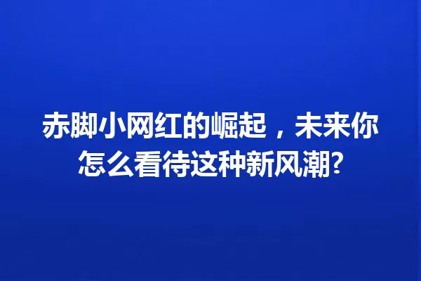 赤脚小网红的崛起,未来你怎么看待这种新风潮? 一