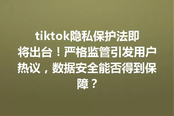 tiktok隐私保护法即将出台！严格监管引发用户热议，数据安全能否得到保障？ 一
