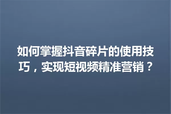 如何掌握抖音碎片的使用技巧,实现短视频精准营销? 一