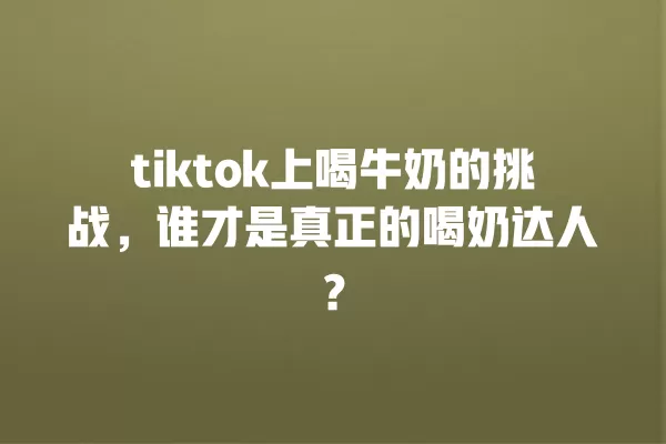 tiktok上喝牛奶的挑战,谁才是真正的喝奶达人? 一