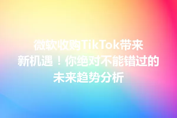微软收购TikTok带来新机遇！你绝对不能错过的未来趋势分析 一