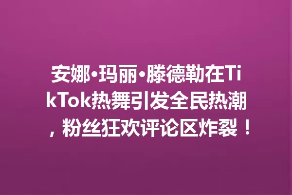 安娜·玛丽·滕德勒在TikTok热舞引发全民热潮,粉丝狂欢评论区炸裂! 一