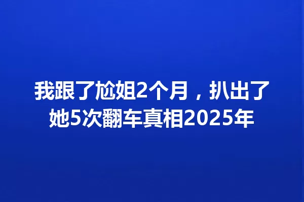 我跟了尬姐2个月,扒出了她5次翻车真相2025年 一
