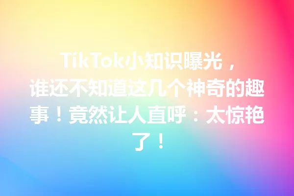 TikTok小知识曝光,谁还不知道这几个神奇的趣事!竟然让人直呼:太惊艳了! 一
