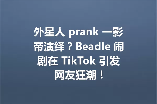 外星人 prank 一影帝演绎?Beadle 闹剧在 TikTok 引发网友狂潮! 一