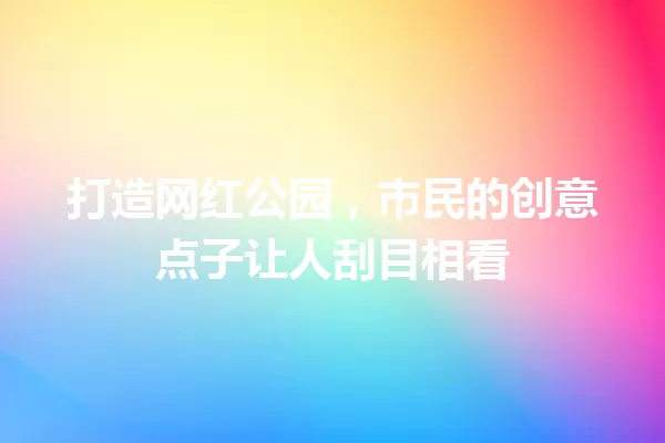 打造网红公园，市民的创意点子让人刮目相看 一