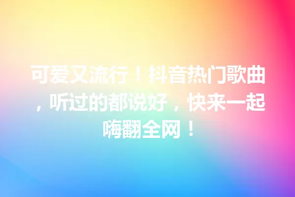 可爱又流行！抖音热门歌曲，听过的都说好，快来一起嗨翻全网！ 一