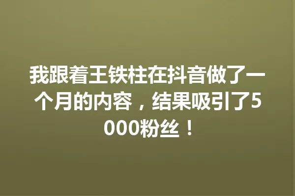 我跟着王铁柱在抖音做了一个月的内容,结果吸引了5000粉丝! 一